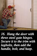 16.  Hang the door with three steel gate hinges. Secure it to the trim with lagbolts, then add the handle, bolt, and hasp.